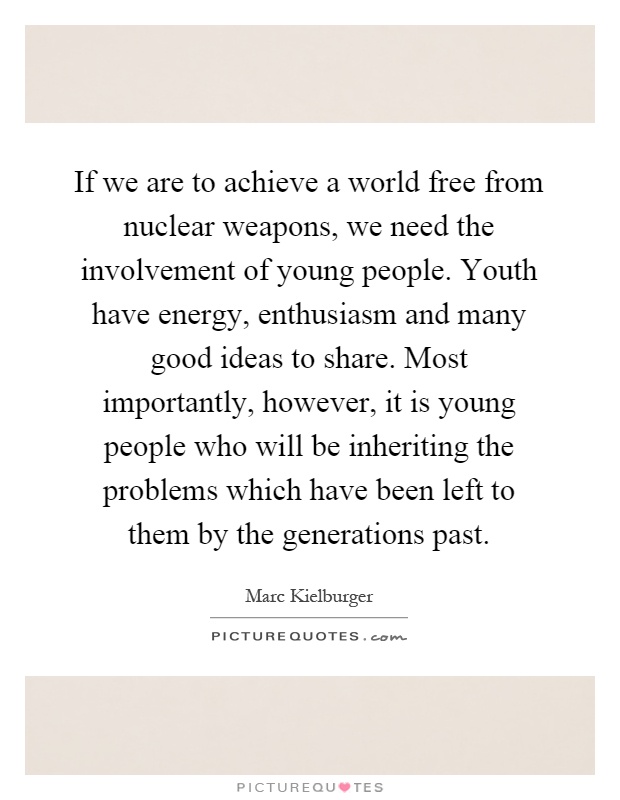 If we are to achieve a world free from nuclear weapons, we need the involvement of young people. Youth have energy, enthusiasm and many good ideas to share. Most importantly, however, it is young people who will be inheriting the problems which have been left to them by the generations past Picture Quote #1