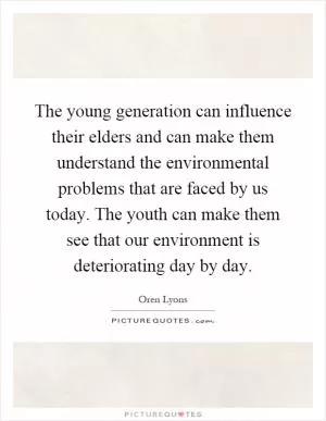 The young generation can influence their elders and can make them understand the environmental problems that are faced by us today. The youth can make them see that our environment is deteriorating day by day Picture Quote #1