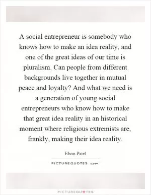 A social entrepreneur is somebody who knows how to make an idea reality, and one of the great ideas of our time is pluralism. Can people from different backgrounds live together in mutual peace and loyalty? And what we need is a generation of young social entrepreneurs who know how to make that great idea reality in an historical moment where religious extremists are, frankly, making their idea reality Picture Quote #1