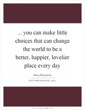 ... you can make little choices that can change the world to be a better, happier, lovelier place every day Picture Quote #1