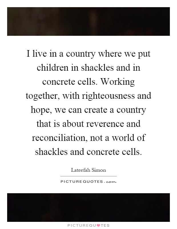 I live in a country where we put children in shackles and in concrete cells. Working together, with righteousness and hope, we can create a country that is about reverence and reconciliation, not a world of shackles and concrete cells Picture Quote #1
