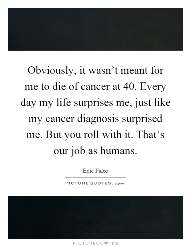 Obviously, it wasn't meant for me to die of cancer at 40. Every day my life surprises me, just like my cancer diagnosis surprised me. But you roll with it. That's our job as humans Picture Quote #1
