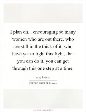 I plan on... encouraging so many women who are out there, who are still in the thick of it, who have yet to fight this fight, that you can do it, you can get through this one step at a time Picture Quote #1