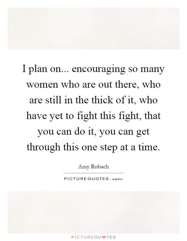 I plan on... encouraging so many women who are out there, who are still in the thick of it, who have yet to fight this fight, that you can do it, you can get through this one step at a time Picture Quote #1