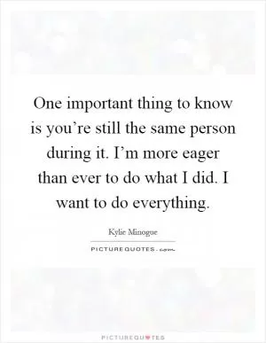 One important thing to know is you’re still the same person during it. I’m more eager than ever to do what I did. I want to do everything Picture Quote #1