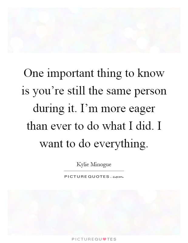 One important thing to know is you're still the same person during it. I'm more eager than ever to do what I did. I want to do everything Picture Quote #1