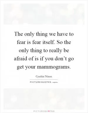 The only thing we have to fear is fear itself. So the only thing to really be afraid of is if you don’t go get your mammograms Picture Quote #1