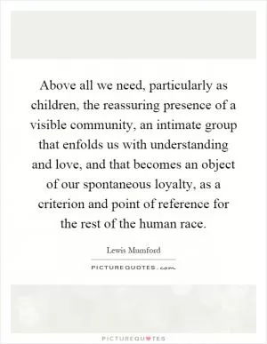 Above all we need, particularly as children, the reassuring presence of a visible community, an intimate group that enfolds us with understanding and love, and that becomes an object of our spontaneous loyalty, as a criterion and point of reference for the rest of the human race Picture Quote #1