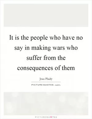 It is the people who have no say in making wars who suffer from the consequences of them Picture Quote #1