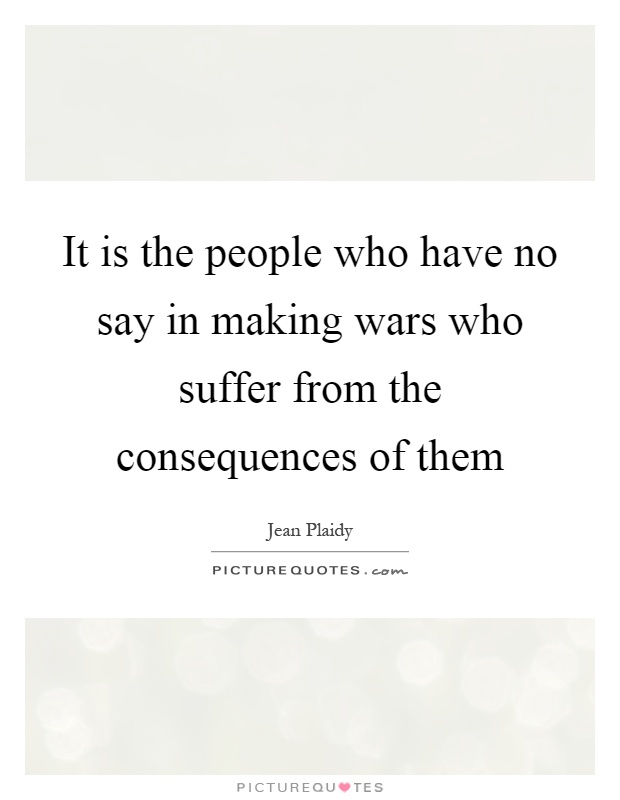 It is the people who have no say in making wars who suffer from the consequences of them Picture Quote #1