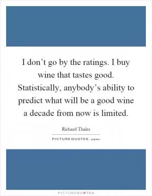 I don’t go by the ratings. I buy wine that tastes good. Statistically, anybody’s ability to predict what will be a good wine a decade from now is limited Picture Quote #1