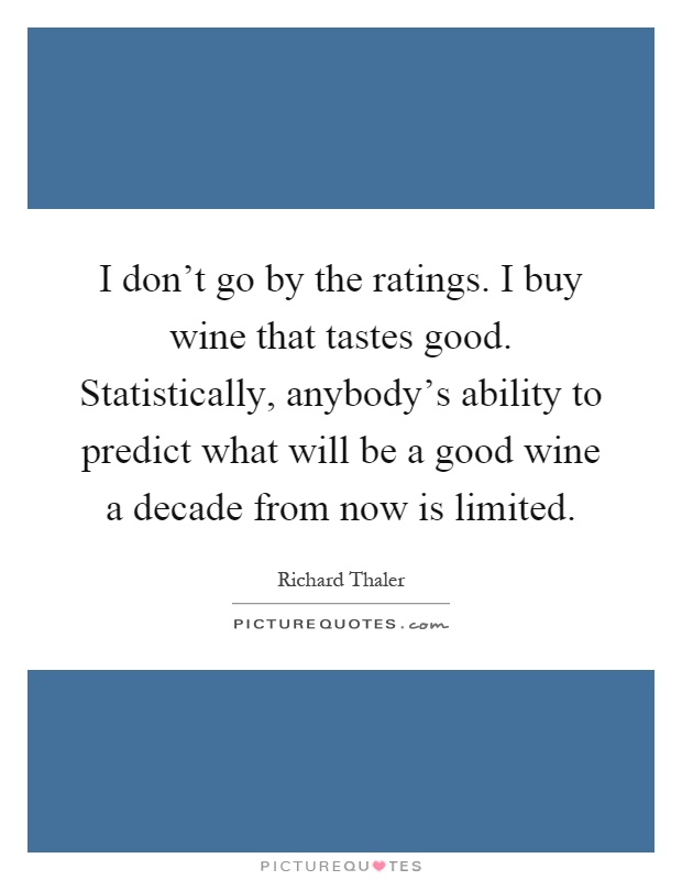 I don't go by the ratings. I buy wine that tastes good. Statistically, anybody's ability to predict what will be a good wine a decade from now is limited Picture Quote #1
