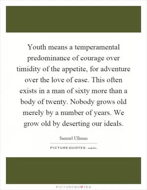 Youth means a temperamental predominance of courage over timidity of the appetite, for adventure over the love of ease. This often exists in a man of sixty more than a body of twenty. Nobody grows old merely by a number of years. We grow old by deserting our ideals Picture Quote #1