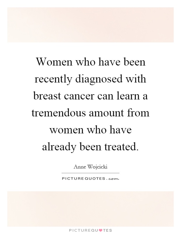 Women who have been recently diagnosed with breast cancer can learn a tremendous amount from women who have already been treated Picture Quote #1