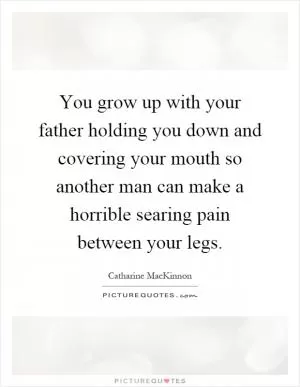 You grow up with your father holding you down and covering your mouth so another man can make a horrible searing pain between your legs Picture Quote #1