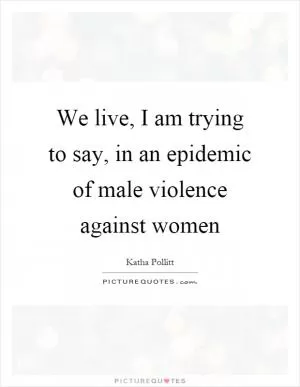We live, I am trying to say, in an epidemic of male violence against women Picture Quote #1