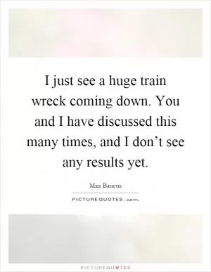 I just see a huge train wreck coming down. You and I have discussed this many times, and I don’t see any results yet Picture Quote #1
