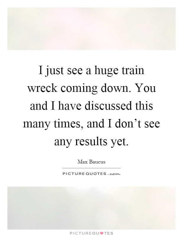 I just see a huge train wreck coming down. You and I have discussed this many times, and I don't see any results yet Picture Quote #1