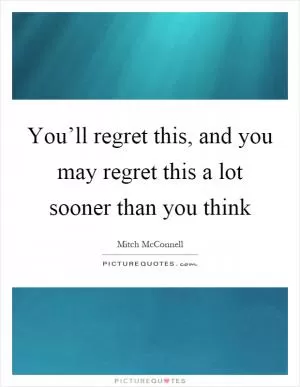 You’ll regret this, and you may regret this a lot sooner than you think Picture Quote #1
