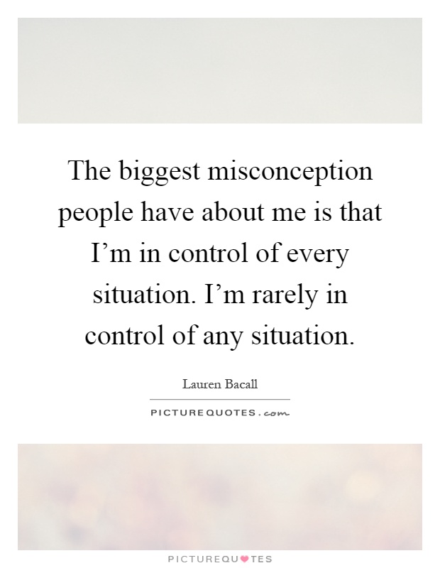 The biggest misconception people have about me is that I'm in control of every situation. I'm rarely in control of any situation Picture Quote #1