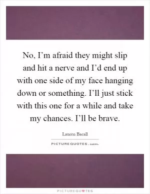 No, I’m afraid they might slip and hit a nerve and I’d end up with one side of my face hanging down or something. I’ll just stick with this one for a while and take my chances. I’ll be brave Picture Quote #1