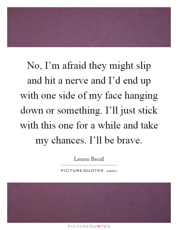 No, I'm afraid they might slip and hit a nerve and I'd end up with one side of my face hanging down or something. I'll just stick with this one for a while and take my chances. I'll be brave Picture Quote #1