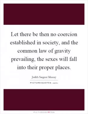 Let there be then no coercion established in society, and the common law of gravity prevailing, the sexes will fall into their proper places Picture Quote #1