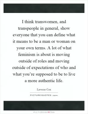 I think transwomen, and transpeople in general, show everyone that you can define what it means to be a man or woman on your own terms. A lot of what feminism is about is moving outside of roles and moving outside of expectations of who and what you’re supposed to be to live a more authentic life Picture Quote #1
