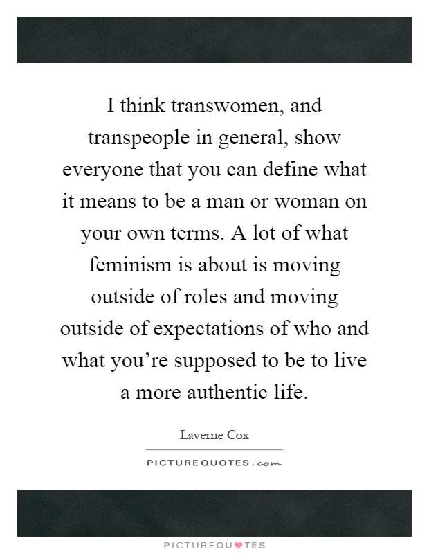 I think transwomen, and transpeople in general, show everyone that you can define what it means to be a man or woman on your own terms. A lot of what feminism is about is moving outside of roles and moving outside of expectations of who and what you're supposed to be to live a more authentic life Picture Quote #1