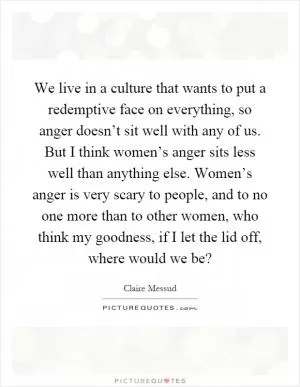 We live in a culture that wants to put a redemptive face on everything, so anger doesn’t sit well with any of us. But I think women’s anger sits less well than anything else. Women’s anger is very scary to people, and to no one more than to other women, who think my goodness, if I let the lid off, where would we be? Picture Quote #1