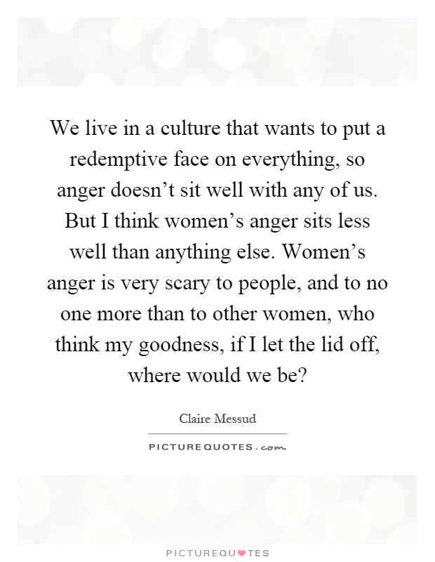 We live in a culture that wants to put a redemptive face on everything, so anger doesn't sit well with any of us. But I think women's anger sits less well than anything else. Women's anger is very scary to people, and to no one more than to other women, who think my goodness, if I let the lid off, where would we be? Picture Quote #1