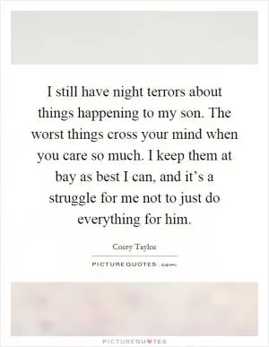 I still have night terrors about things happening to my son. The worst things cross your mind when you care so much. I keep them at bay as best I can, and it’s a struggle for me not to just do everything for him Picture Quote #1
