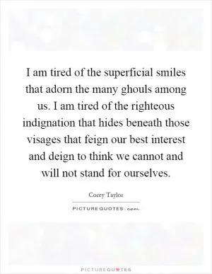 I am tired of the superficial smiles that adorn the many ghouls among us. I am tired of the righteous indignation that hides beneath those visages that feign our best interest and deign to think we cannot and will not stand for ourselves Picture Quote #1