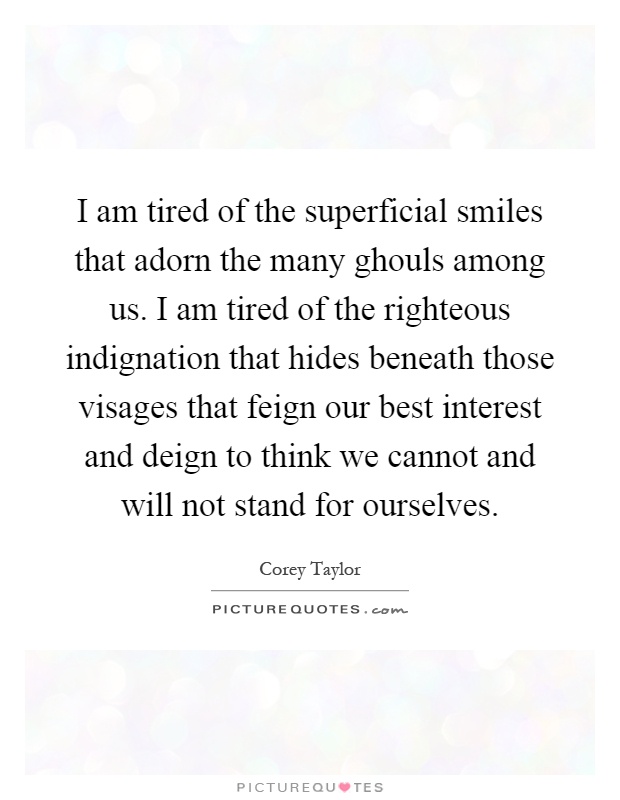 I am tired of the superficial smiles that adorn the many ghouls among us. I am tired of the righteous indignation that hides beneath those visages that feign our best interest and deign to think we cannot and will not stand for ourselves Picture Quote #1