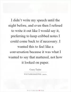 I didn’t write my speech until the night before, and even then I refused to write it out like I would say it, preferring to keep cribbed notes I could come back to if necessary. I wanted this to feel like a conversation because it was what I wanted to say that mattered, not how it looked on paper Picture Quote #1