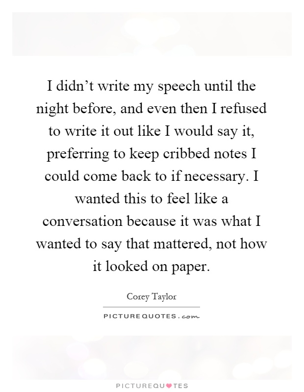 I didn't write my speech until the night before, and even then I refused to write it out like I would say it, preferring to keep cribbed notes I could come back to if necessary. I wanted this to feel like a conversation because it was what I wanted to say that mattered, not how it looked on paper Picture Quote #1