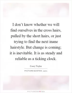 I don’t know whether we will find ourselves in the cross hairs, pulled by the short hairs, or just trying to find the next inane hairstyle. But change is coming; it is inevitable. It is as steady and reliable as a ticking clock Picture Quote #1