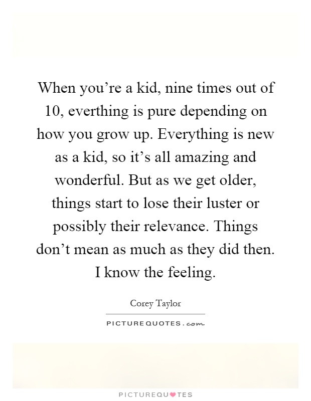 When you're a kid, nine times out of 10, everthing is pure depending on how you grow up. Everything is new as a kid, so it's all amazing and wonderful. But as we get older, things start to lose their luster or possibly their relevance. Things don't mean as much as they did then. I know the feeling Picture Quote #1