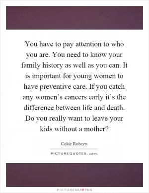 You have to pay attention to who you are. You need to know your family history as well as you can. It is important for young women to have preventive care. If you catch any women’s cancers early it’s the difference between life and death. Do you really want to leave your kids without a mother? Picture Quote #1