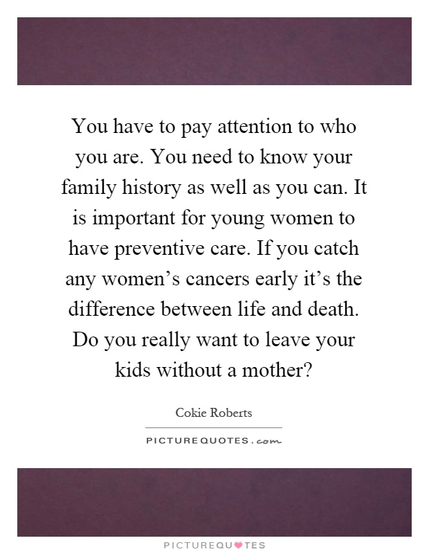 You have to pay attention to who you are. You need to know your family history as well as you can. It is important for young women to have preventive care. If you catch any women's cancers early it's the difference between life and death. Do you really want to leave your kids without a mother? Picture Quote #1