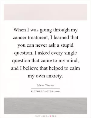 When I was going through my cancer treatment, I learned that you can never ask a stupid question. I asked every single question that came to my mind, and I believe that helped to calm my own anxiety Picture Quote #1