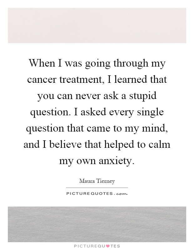 When I was going through my cancer treatment, I learned that you can never ask a stupid question. I asked every single question that came to my mind, and I believe that helped to calm my own anxiety Picture Quote #1