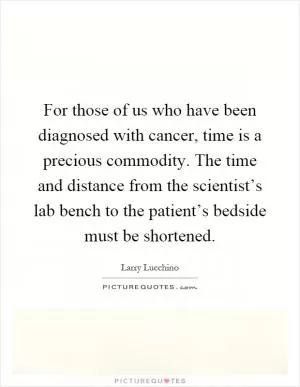 For those of us who have been diagnosed with cancer, time is a precious commodity. The time and distance from the scientist’s lab bench to the patient’s bedside must be shortened Picture Quote #1