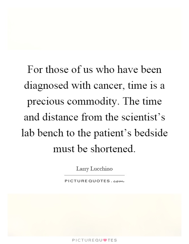 For those of us who have been diagnosed with cancer, time is a precious commodity. The time and distance from the scientist's lab bench to the patient's bedside must be shortened Picture Quote #1