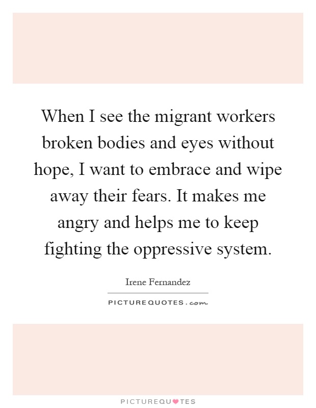 When I see the migrant workers broken bodies and eyes without hope, I want to embrace and wipe away their fears. It makes me angry and helps me to keep fighting the oppressive system Picture Quote #1
