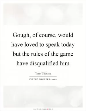 Gough, of course, would have loved to speak today but the rules of the game have disqualified him Picture Quote #1