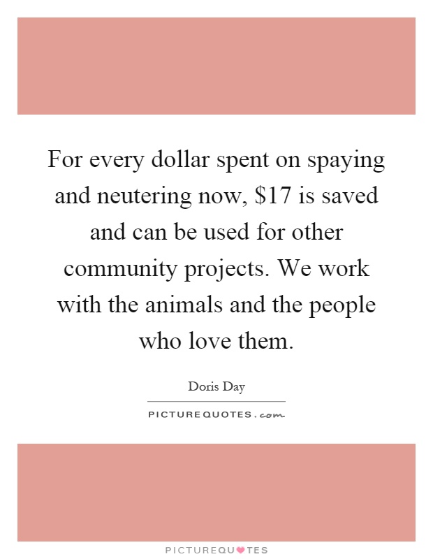 For every dollar spent on spaying and neutering now, $17 is saved and can be used for other community projects. We work with the animals and the people who love them Picture Quote #1