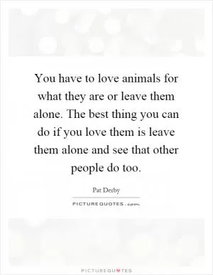 You have to love animals for what they are or leave them alone. The best thing you can do if you love them is leave them alone and see that other people do too Picture Quote #1