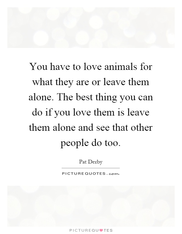 You have to love animals for what they are or leave them alone. The best thing you can do if you love them is leave them alone and see that other people do too Picture Quote #1
