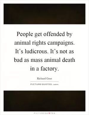 People get offended by animal rights campaigns. It’s ludicrous. It’s not as bad as mass animal death in a factory Picture Quote #1
